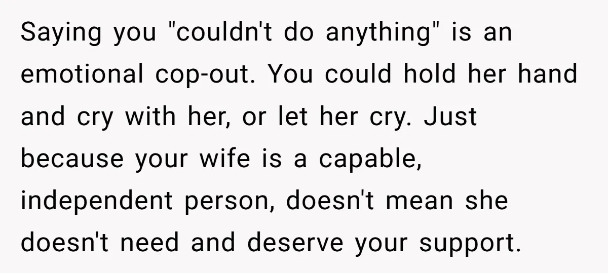 Saying you "couldn't do anything" is an emotional cop-out. You could hold her hand and cry with her, or let her cry. Just because your wife is a capable, independent...