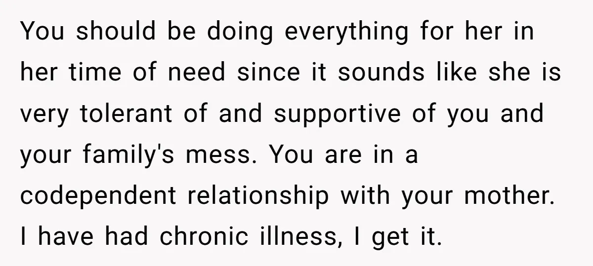 You should be doing everything for her in her time of need since it sounds like she is very tolerant of and supportive of you and your family's mess. You...