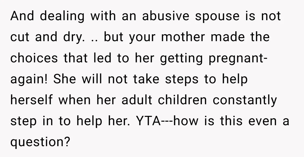 And dealing with an abusive spouse is not cut and dry. .. but your mother made the choices that led to her getting pregnant-again! She will not take steps to...