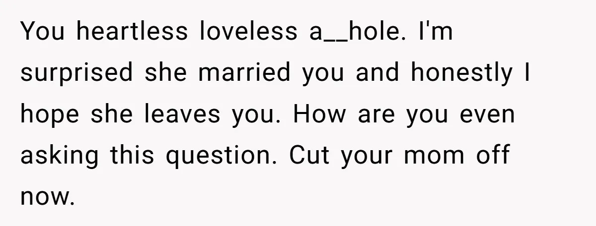 You heartless loveless a__hole. I'm surprised she married you and honestly I hope she leaves you. How are you even asking this question. Cut your mom off now.