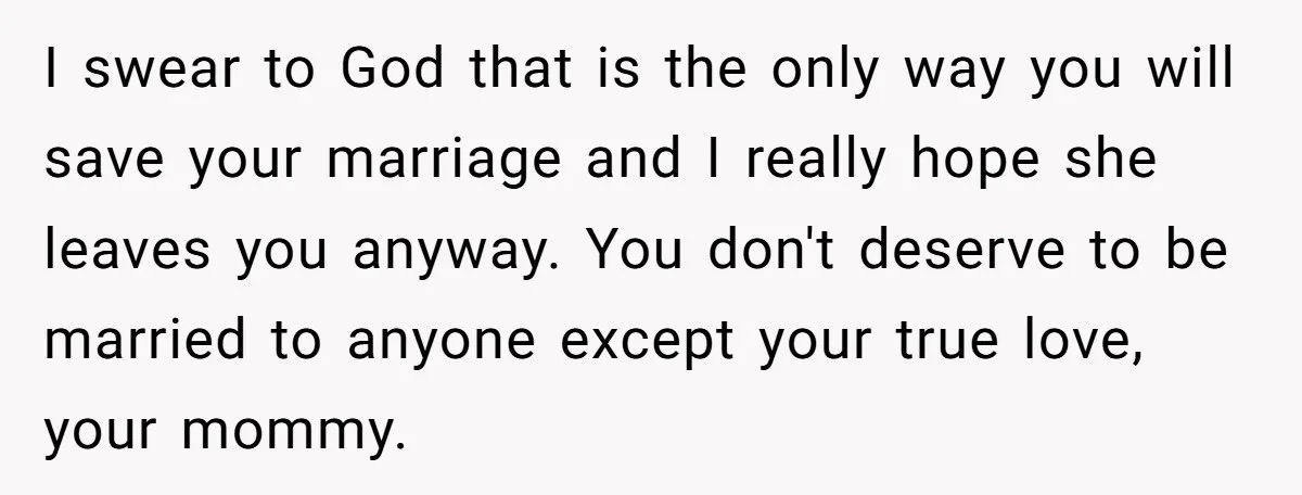 I swear to God that is the only way you will save your marriage and I really hope she leaves you anyway. You don't deserve to be married to anyone...