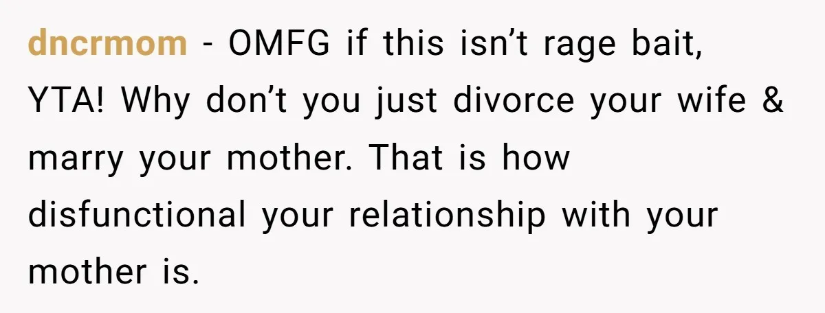 dncrmom − OMFG if this isn’t rage bait, YTA! Why don’t you just divorce your wife & marry your mother. That is how disfunctional your relationship with your mother is.