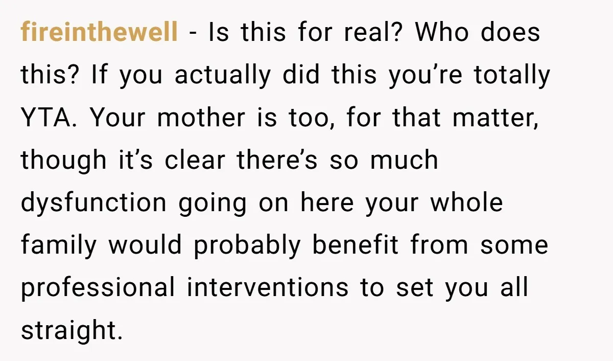 fireinthewell − Is this for real? Who does this? If you actually did this you’re totally YTA. Your mother is too, for that matter, though it’s clear there’s so much...