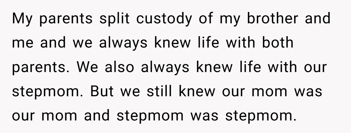 My parents split custody of my brother and me and we always knew life with both parents. We also always knew life with our stepmom. But we still knew our...