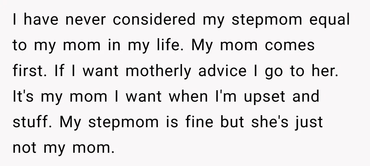 I have never considered my stepmom equal to my mom in my life. My mom comes first. If I want motherly advice I go to her. It's my mom I...