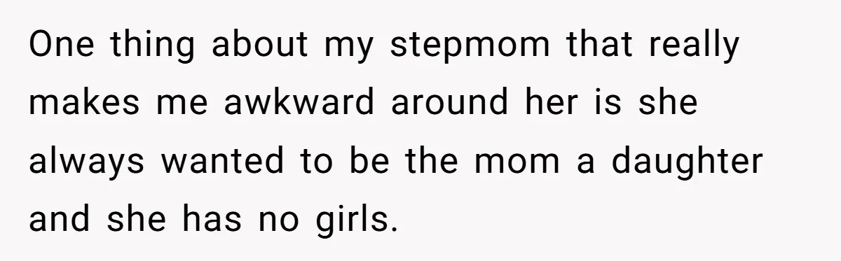 One thing about my stepmom that really makes me awkward around her is she always wanted to be the mom a daughter and she has no girls.