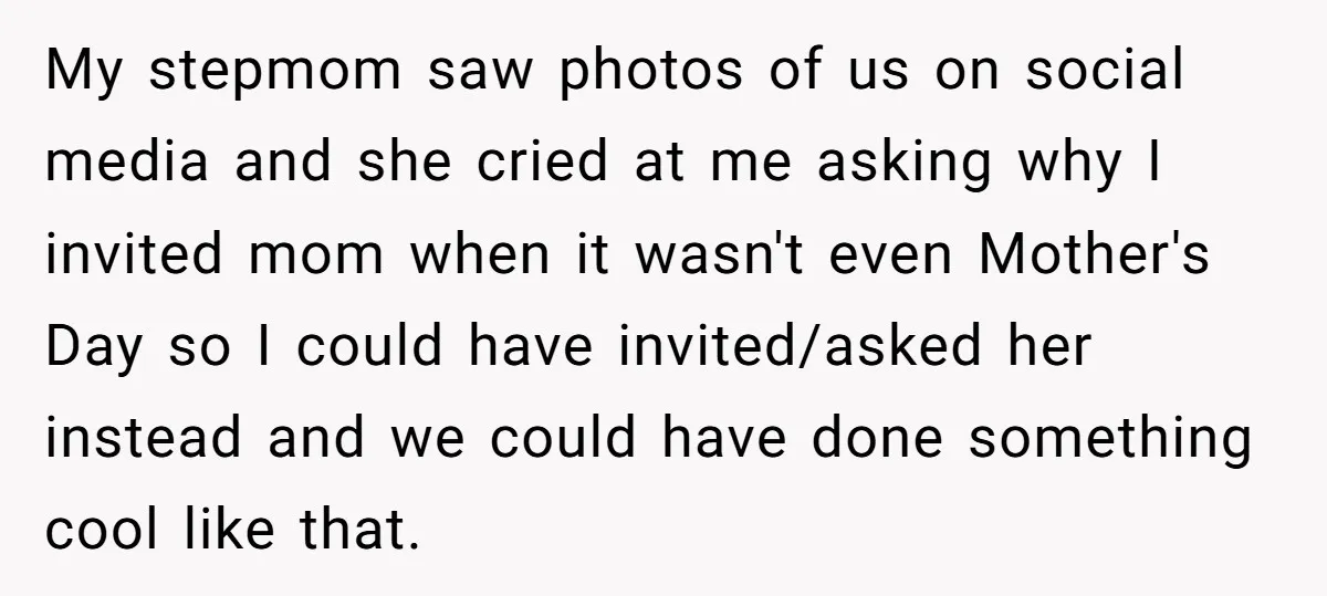 My stepmom saw photos of us on social media and she cried at me asking why I invited mom when it wasn't even Mother's Day so I could have invited/asked...