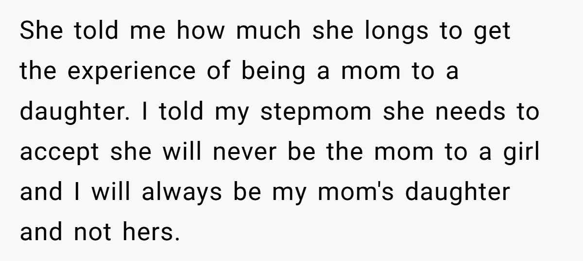 She told me how much she longs to get the experience of being a mom to a daughter. I told my stepmom she needs to accept she will never be...
