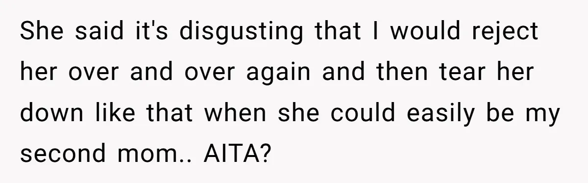 She said it's disgusting that I would reject her over and over again and then tear her down like that when she could easily be my second mom.. AITA?