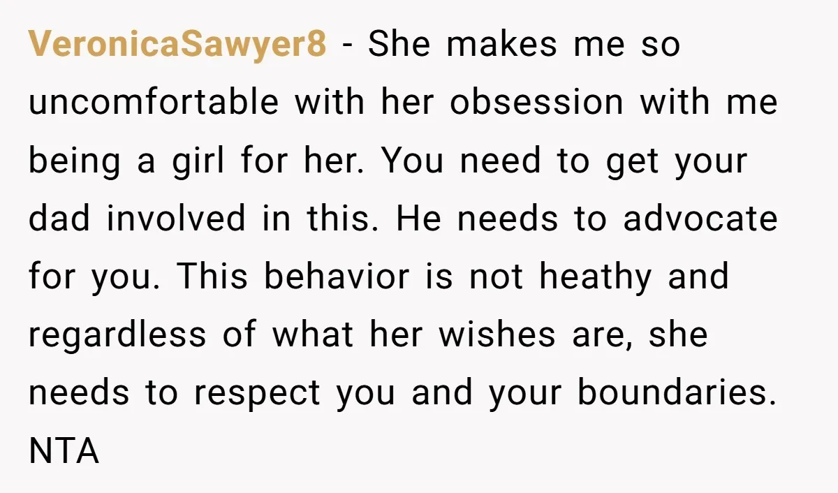 VeronicaSawyer8 − She makes me so uncomfortable with her obsession with me being a girl for her. You need to get your dad involved in this. He needs to advocate...