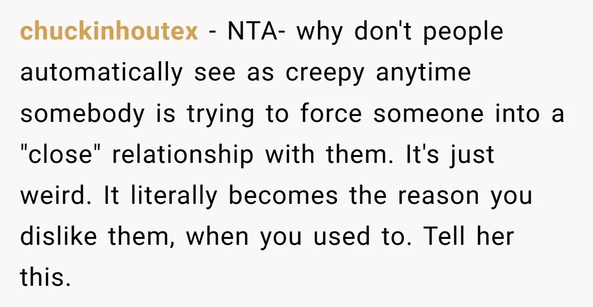chuckinhoutex − NTA- why don't people automatically see as creepy anytime somebody is trying to force someone into a "close" relationship with them. It's just weird. It literally becomes the...