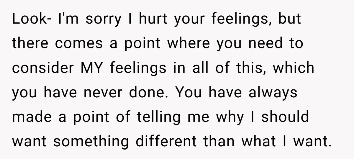 Look- I'm sorry I hurt your feelings, but there comes a point where you need to consider MY feelings in all of this, which you have never done. You have...