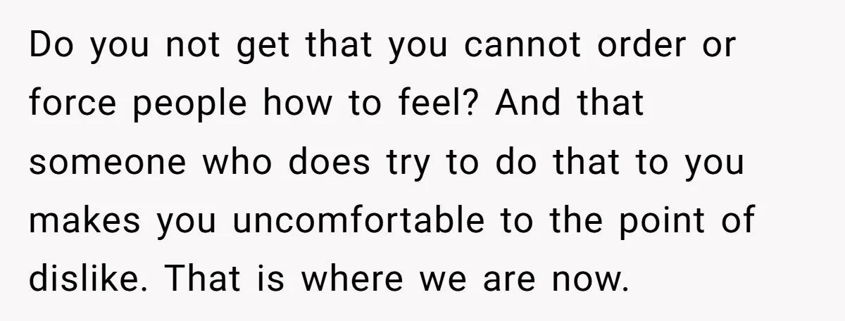 Do you not get that you cannot order or force people how to feel? And that someone who does try to do that to you makes you uncomfortable to the...