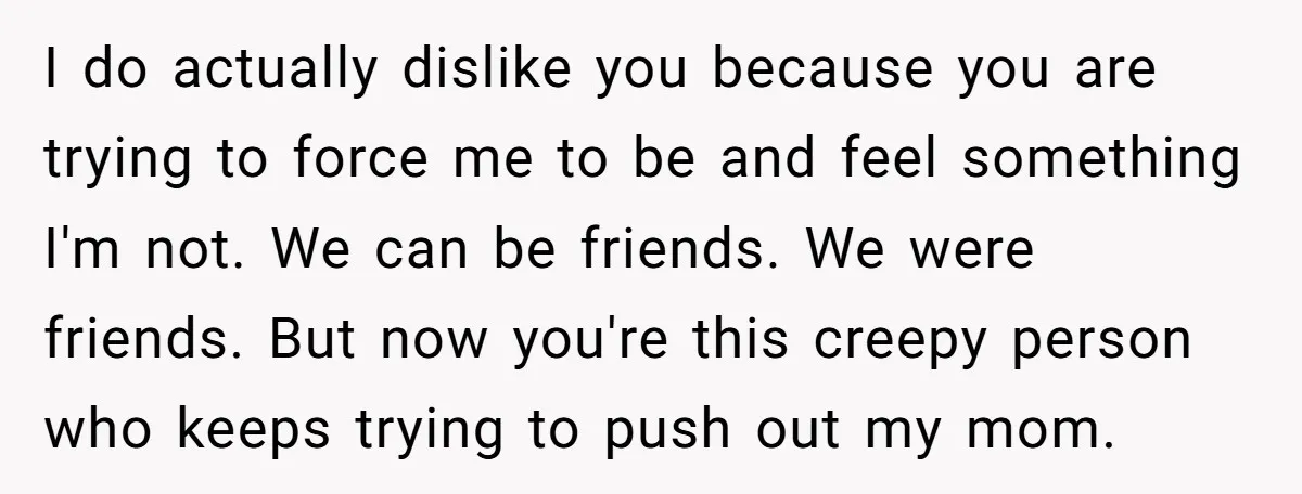 I do actually dislike you because you are trying to force me to be and feel something I'm not. We can be friends. We were friends. But now you're this...