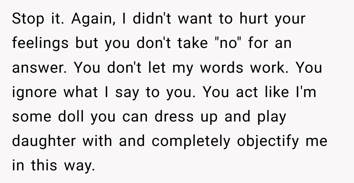 Stop it. Again, I didn't want to hurt your feelings but you don't take "no" for an answer. You don't let my words work. You ignore what I say to...