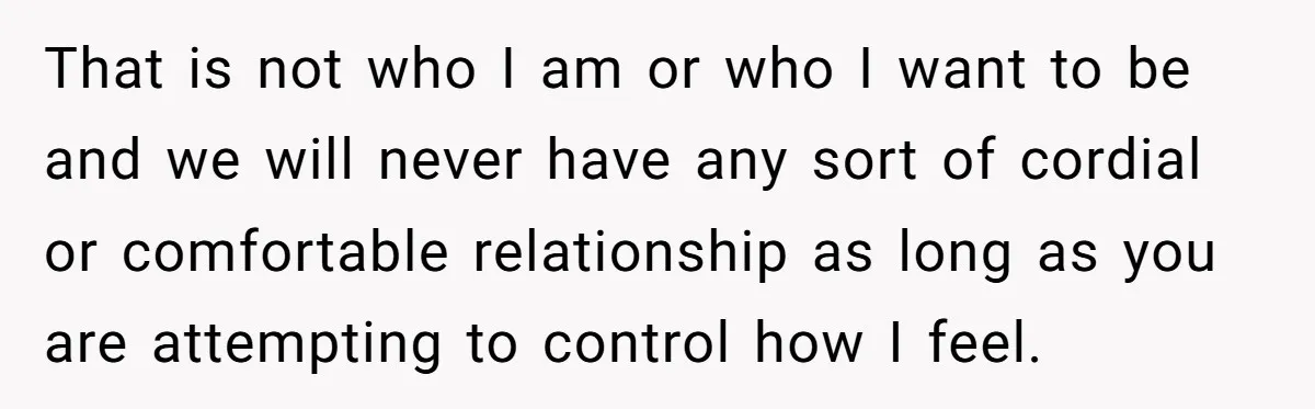 That is not who I am or who I want to be and we will never have any sort of cordial or comfortable relationship as long as you are attempting...