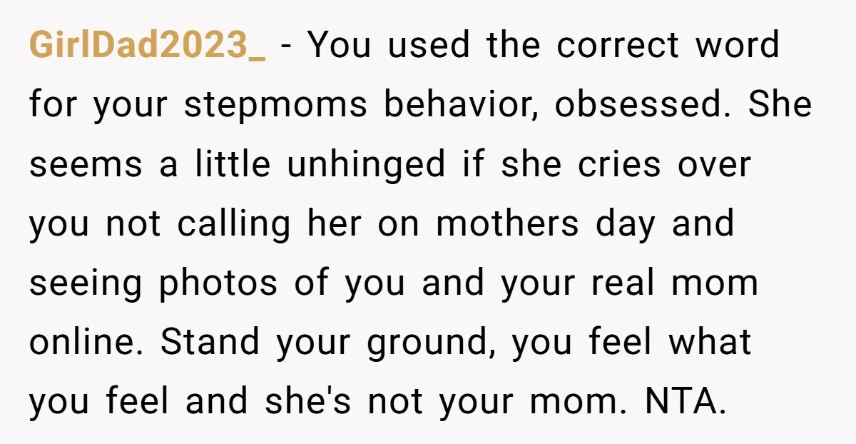 GirlDad2023_ − You used the correct word for your stepmoms behavior, obsessed. She seems a little unhinged if she cries over you not calling her on mothers day and seeing...