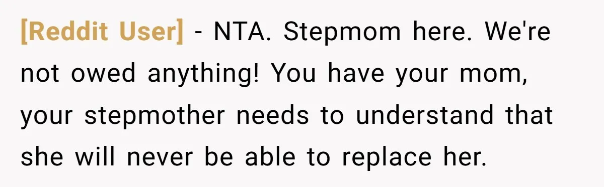 [Reddit User] − NTA. Stepmom here. We're not owed anything! You have your mom, your stepmother needs to understand that she will never be able to replace her.