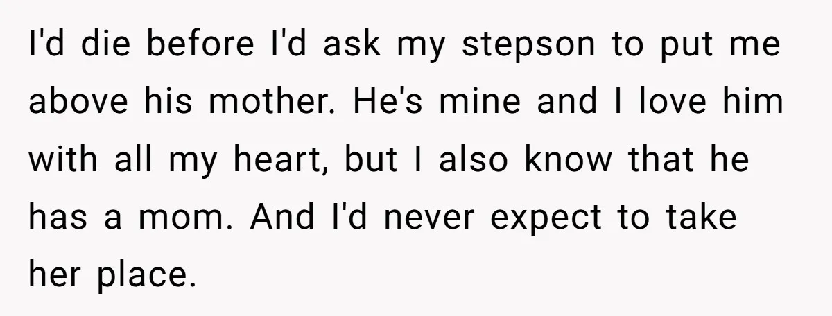 I'd die before I'd ask my stepson to put me above his mother. He's mine and I love him with all my heart, but I also know that he has...