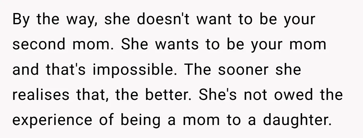 By the way, she doesn't want to be your second mom. She wants to be your mom and that's impossible. The sooner she realises that, the better. She's not owed...