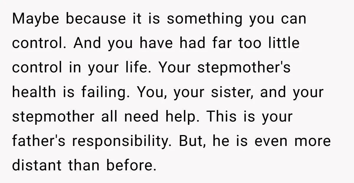 Maybe because it is something you can control. And you have had far too little control in your life. Your stepmother's health is failing. You, your sister, and your stepmother...