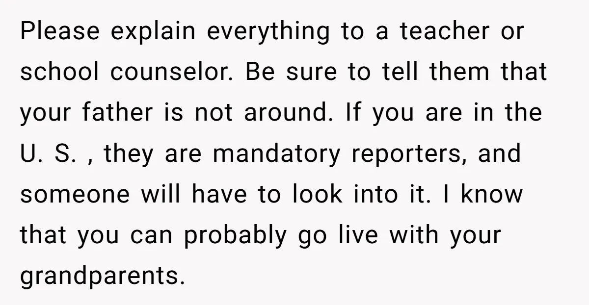 Please explain everything to a teacher or school counselor. Be sure to tell them that your father is not around. If you are in the U. S. , they are...