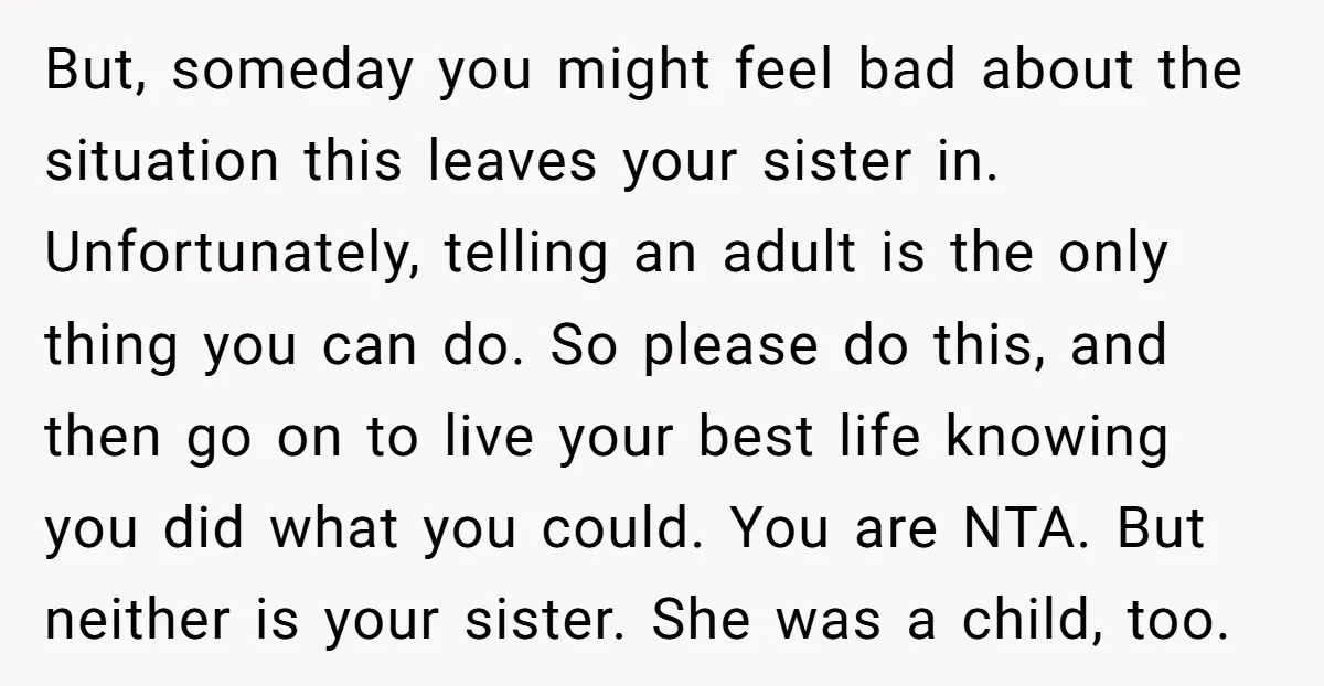 But, someday you might feel bad about the situation this leaves your sister in. Unfortunately, telling an adult is the only thing you can do. So please do this, and...