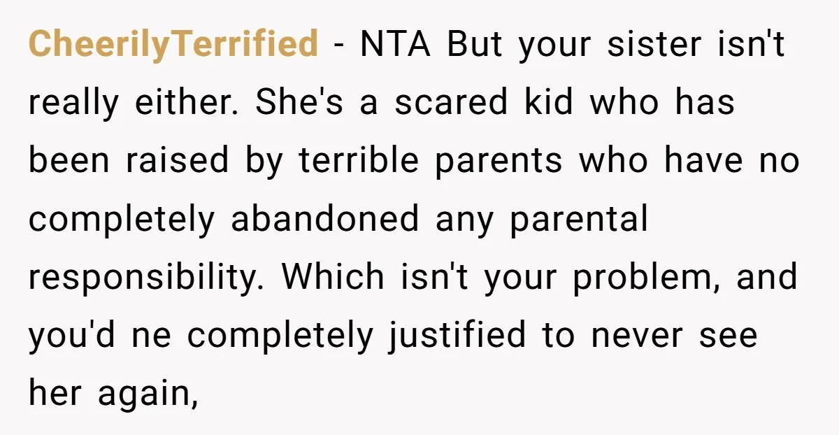 CheerilyTerrified - NTA But your sister isn't really either. She's a scared kid who has been raised by terrible parents who have no completely abandoned any parental responsibility. Which isn't...