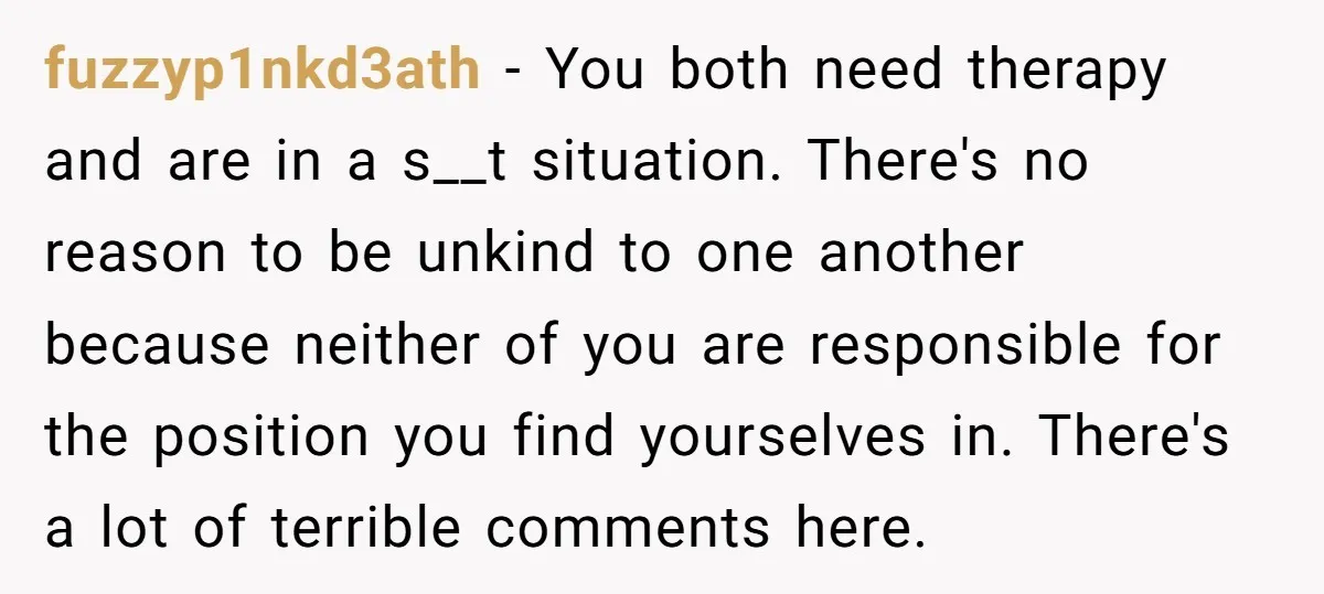 fuzzyp1nkd3ath - You both need therapy and are in a s__t situation. There's no reason to be unkind to one another because neither of you are responsible for the position...