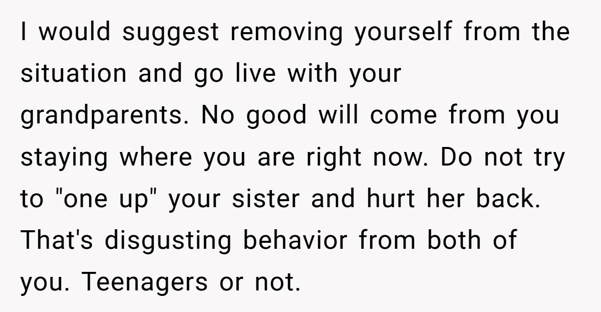 I would suggest removing yourself from the situation and go live with your grandparents. No good will come from you staying where you are right now. Do not try to...