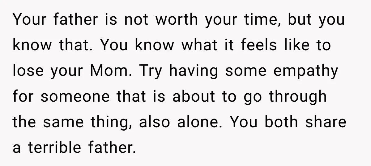 Your father is not worth your time, but you know that. You know what it feels like to lose your Mom. Try having some empathy for someone that is about...