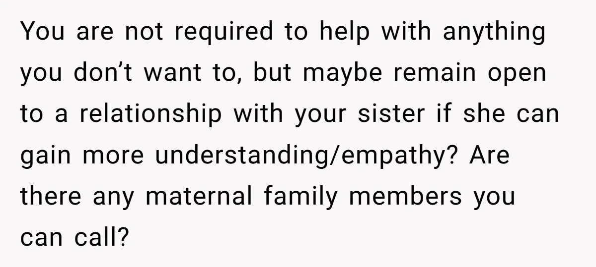 You are not required to help with anything you don’t want to, but maybe remain open to a relationship with your sister if she can gain more understanding/empathy? Are there...