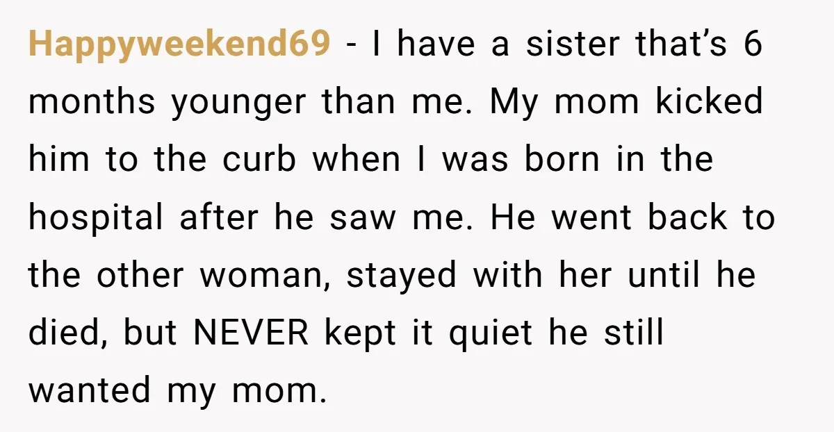 Happyweekend69 - I have a sister that’s 6 months younger than me. My mom kicked him to the curb when I was born in the hospital after he saw me....