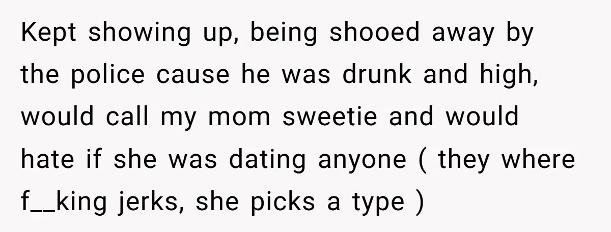 Kept showing up, being shooed away by the police cause he was drunk and high, would call my mom sweetie and would hate if she was dating anyone ( they...
