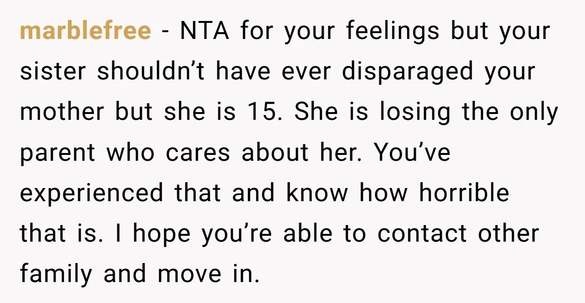 marblefree - NTA for your feelings but your sister shouldn’t have ever disparaged your mother but she is 15. She is losing the only parent who cares about her. You’ve...