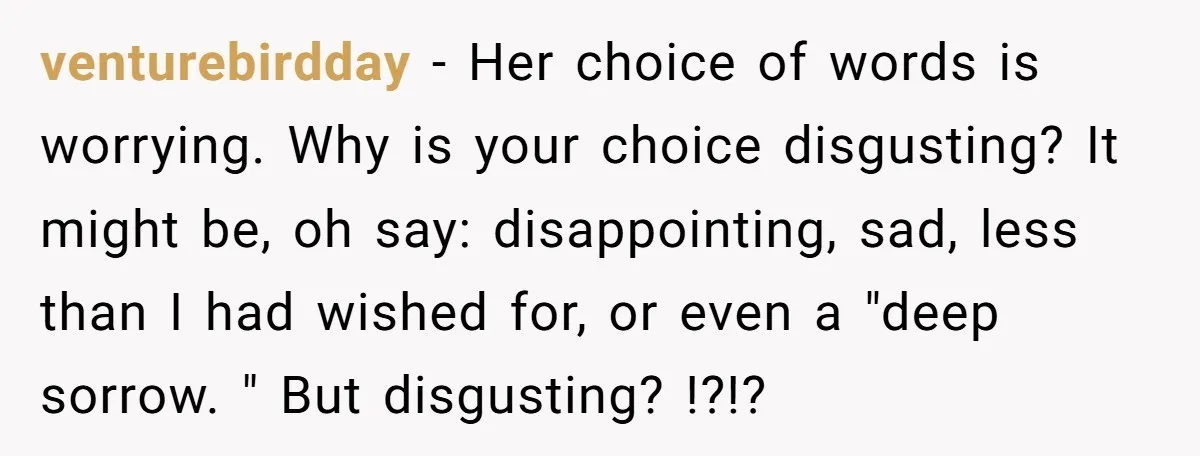 venturebirdday − Her choice of words is worrying. Why is your choice disgusting? It might be, oh say: disappointing, sad, less than I had wished for, or even a "deep...