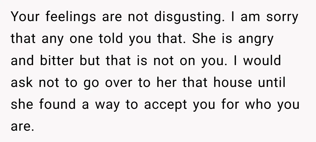 Your feelings are not disgusting. I am sorry that any one told you that. She is angry and bitter but that is not on you. I would ask not to...