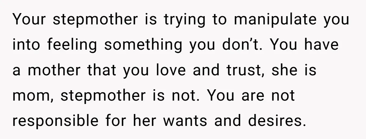 Your stepmother is trying to manipulate you into feeling something you don’t. You have a mother that you love and trust, she is mom, stepmother is not. You are not...