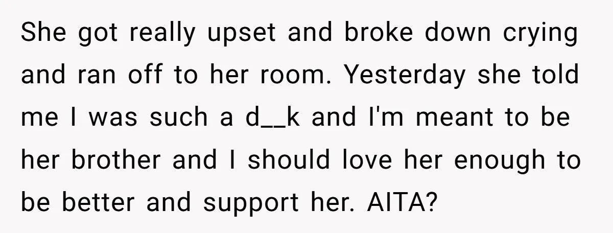 She got really upset and broke down crying and ran off to her room. Yesterday she told me I was such a d__k and I'm meant to be her brother...