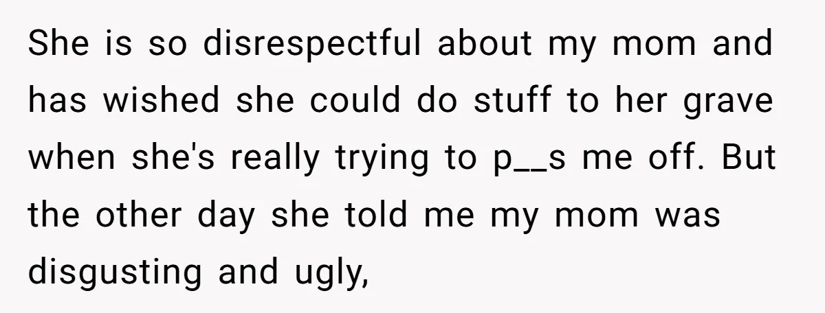She is so disrespectful about my mom and has wished she could do stuff to her grave when she's really trying to p__s me off. But the other day she...