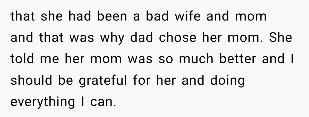 that she had been a bad wife and mom and that was why dad chose her mom. She told me her mom was so much better and I should be...