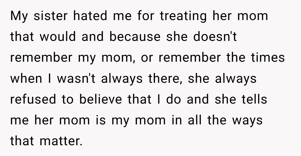 My sister hated me for treating her mom that would and because she doesn't remember my mom, or remember the times when I wasn't always there, she always refused to...
