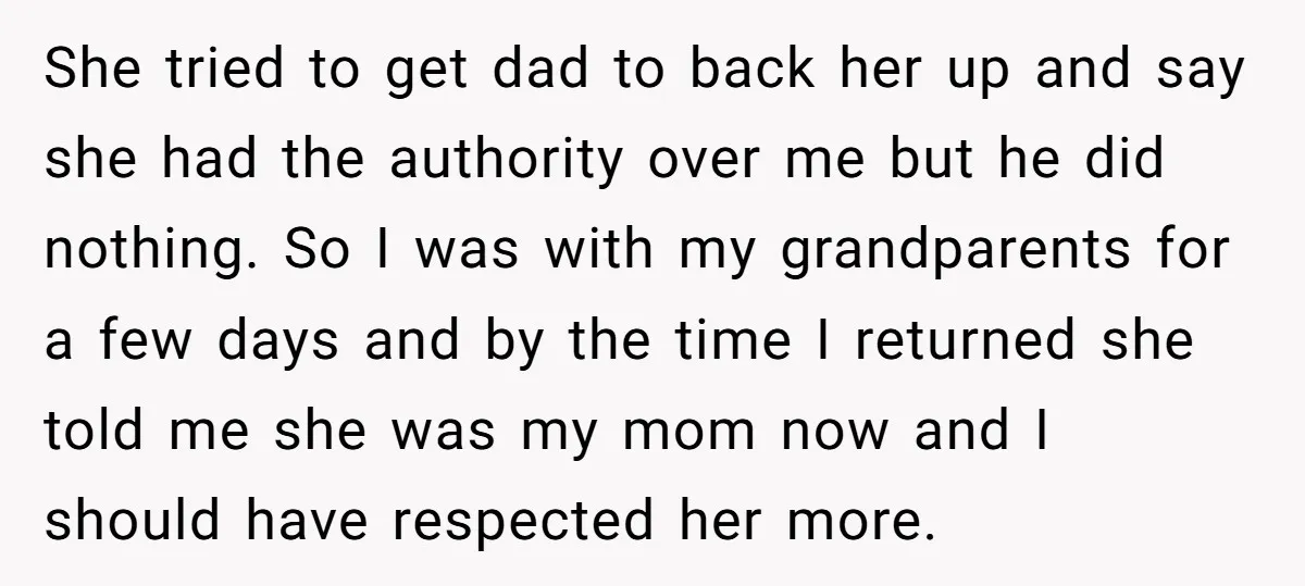 She tried to get dad to back her up and say she had the authority over me but he did nothing. So I was with my grandparents for a few...