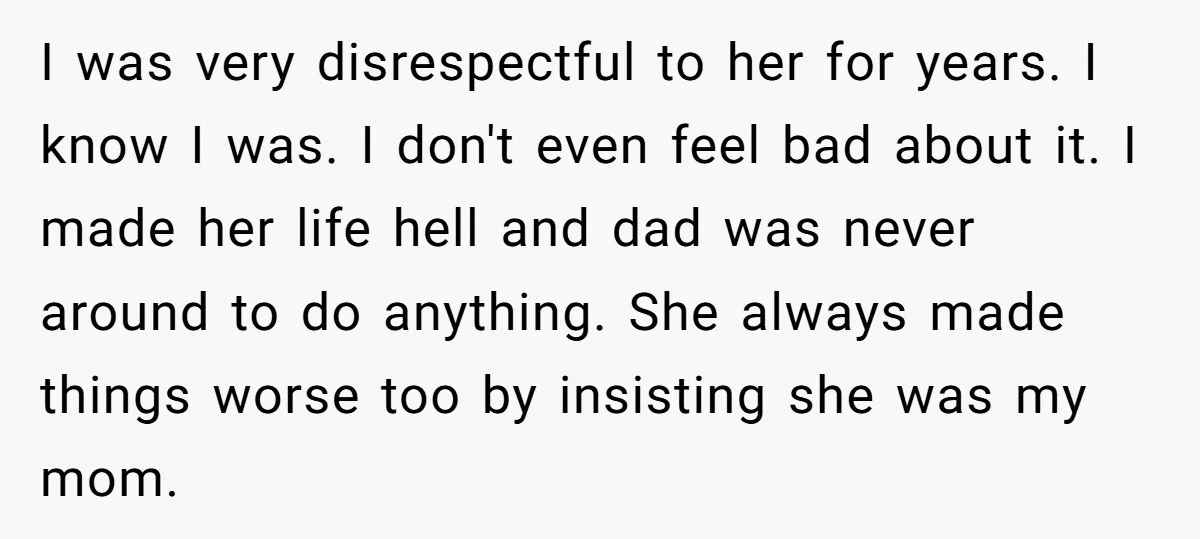 I was very disrespectful to her for years. I know I was. I don't even feel bad about it. I made her life hell and dad was never around to...