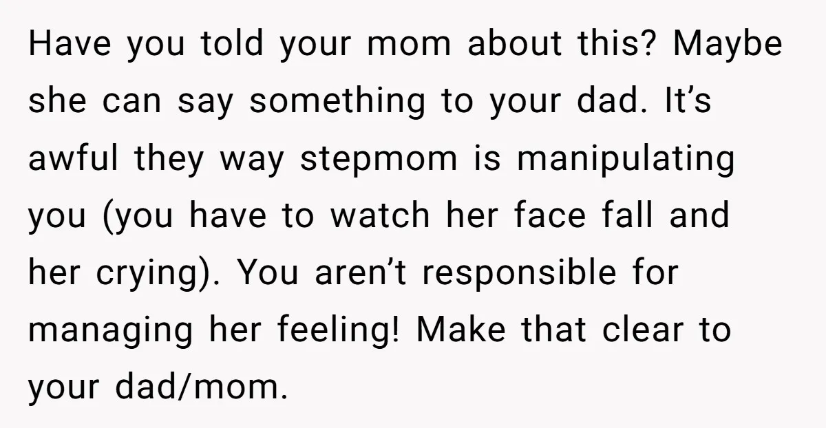 Have you told your mom about this? Maybe she can say something to your dad. It’s awful they way stepmom is manipulating you (you have to watch her face fall...