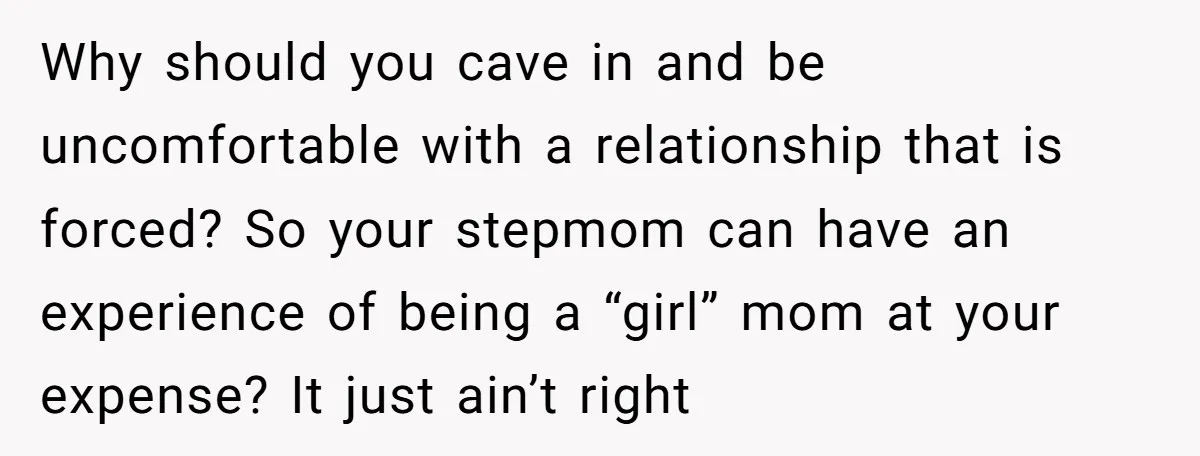 Why should you cave in and be uncomfortable with a relationship that is forced? So your stepmom can have an experience of being a “girl” mom at your expense? It...
