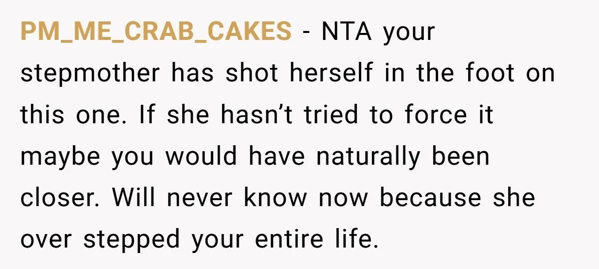PM_ME_CRAB_CAKES − NTA your stepmother has shot herself in the foot on this one. If she hasn’t tried to force it maybe you would have naturally been closer. Will never...