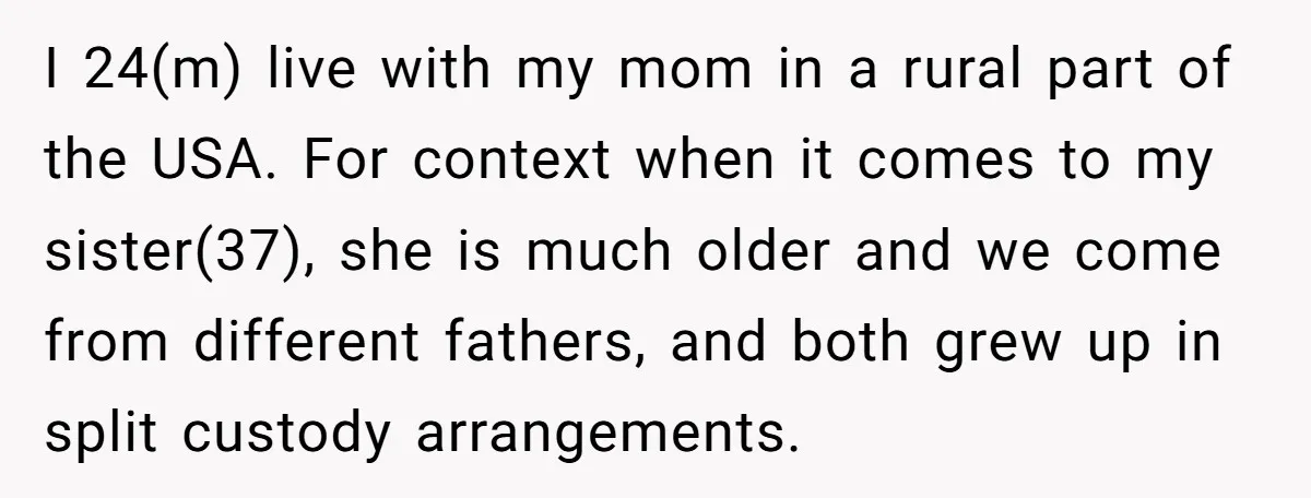 I 24(m) live with my mom in a rural part of the USA. For context when it comes to my sister(37), she is much older and we come from different...