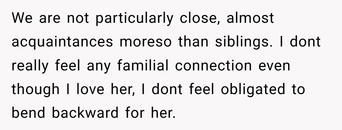 We are not particularly close, almost acquaintances moreso than siblings. I dont really feel any familial connection even though I love her, I dont feel obligated to bend backward for...