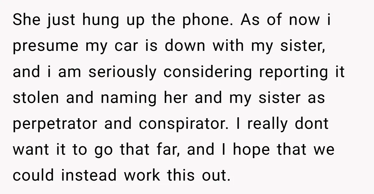 She just hung up the phone. As of now i presume my car is down with my sister, and i am seriously considering reporting it stolen and naming her and...